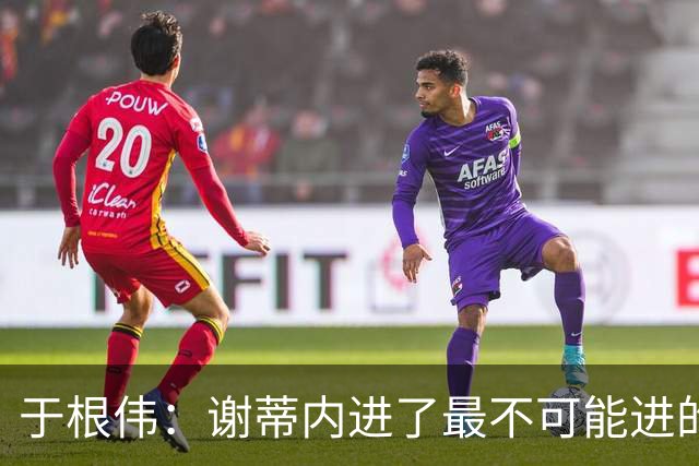 于根伟：谢蒂内进了最不可能进的球；我们拼到这个程度很不容易