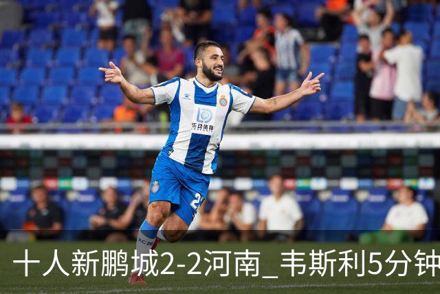 十人新鹏城2-2河南 韦斯利5分钟2球于睿染红 河南8轮不胜