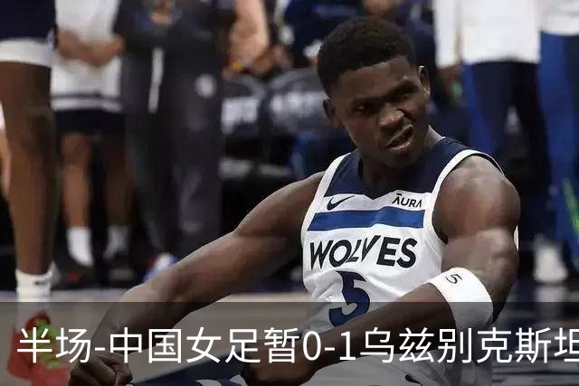 半场-中国女足暂0-1乌兹别克斯坦 潘红艳扑球不远达达博耶娃破门