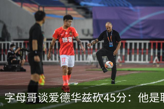 字母哥谈爱德华兹砍45分：他是联盟顶级分卫 总投进球让我们泄气