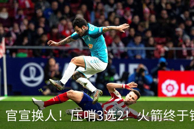 官宣换人！压哨3选2！火箭终于锁定了最后的引援