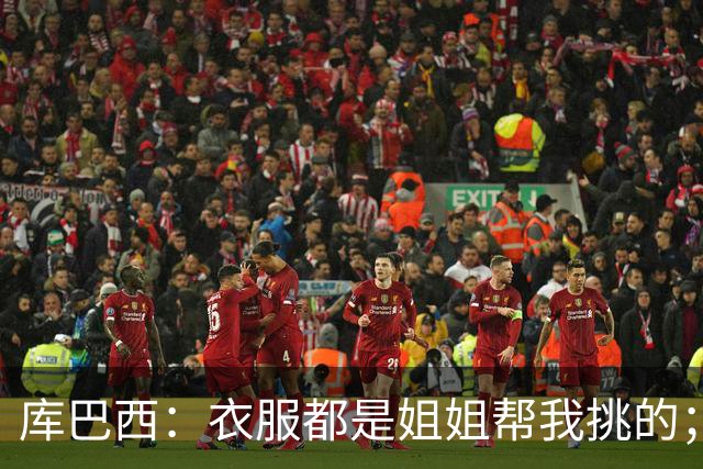 库巴西：衣服都是姐姐帮我挑的；场下我和亚马尔非常相似