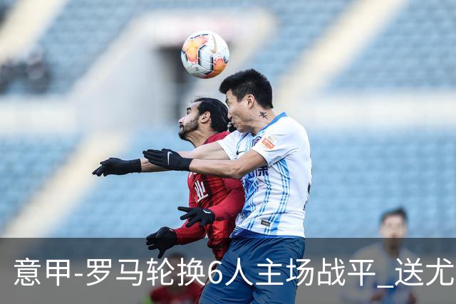 意甲-罗马轮换6人主场战平 送尤文提前3轮锁前四