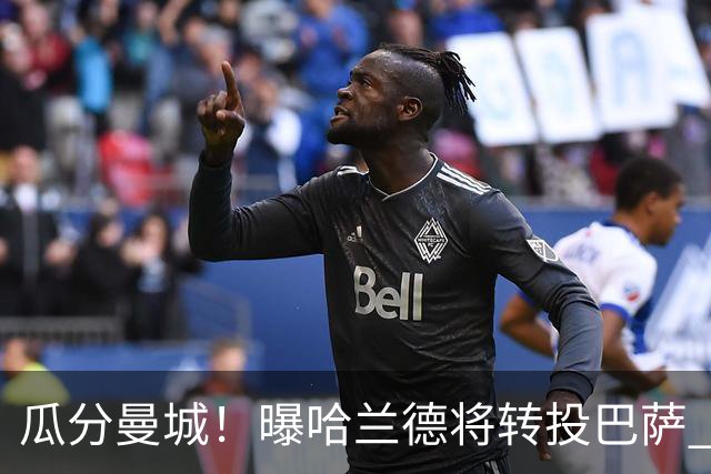 瓜分曼城！曝哈兰德将转投巴萨 德赫亚：我英超几冠？