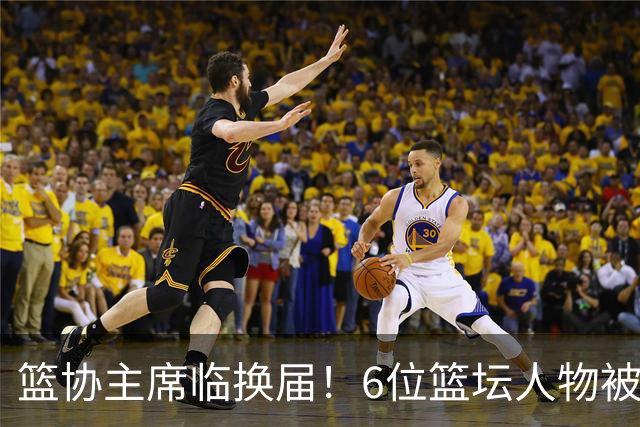 篮协主席临换届！6位篮坛人物被反复提起，资历硬实力得一条条看