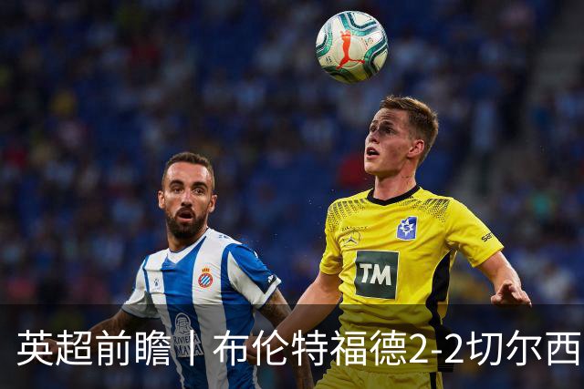英超前瞻丨布伦特福德2-2切尔西：锋线猛将缺阵，龙哥战术遇难题
