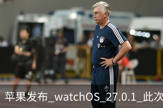 苹果发布 watchOS 27.0.1 此次更新修复了若干错误
