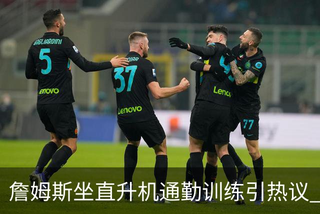詹姆斯坐直升机通勤训练引热议 球迷质疑其与球队共处时间