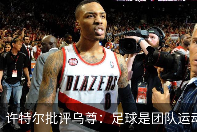 许特尔批评乌尊：足球是团队运动，越早明白对他生涯越有利