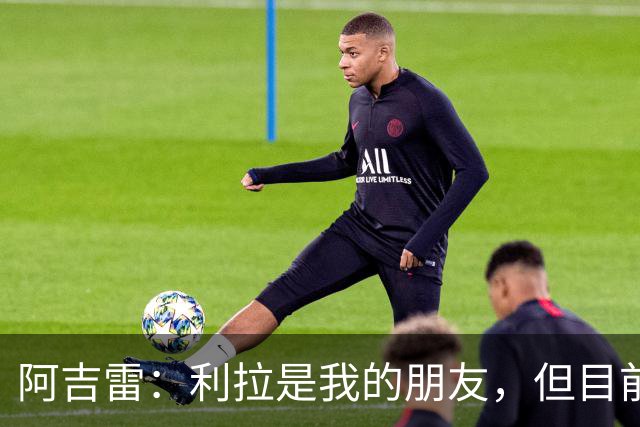 阿吉雷：利拉是我的朋友，但目前还无法回应转会问题