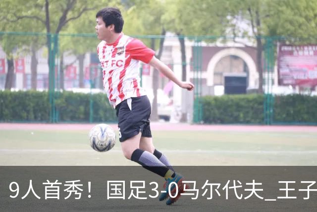 9人首秀！国足3-0马尔代夫 王子铭头顶脚踢戴帽 17岁赵松源登场