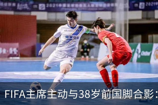 FIFA主席主动与38岁前国脚合影：我特别希望中国男足能进世界杯
